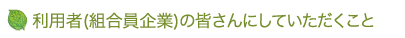 利用者（組合員企業）の皆さんにしていただくこと